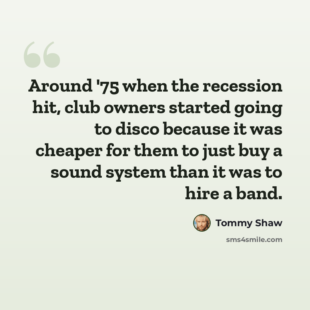 “Around '75 when the recession hit, club owners started going to disco because it was cheaper for them to just buy a sound system than it was to hire a band.” quote by Tommy Shaw