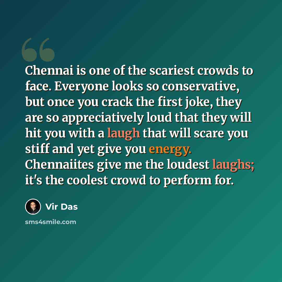 “Chennai is one of the scariest crowds to face. Everyone looks so conservative, but once you crack the first joke, they are so appreciatively loud that they will hit you with a laugh that will scare you stiff and yet give you energy. Chennaiites give me the loudest laughs; it's the coolest crowd to…” quote by Vir Das