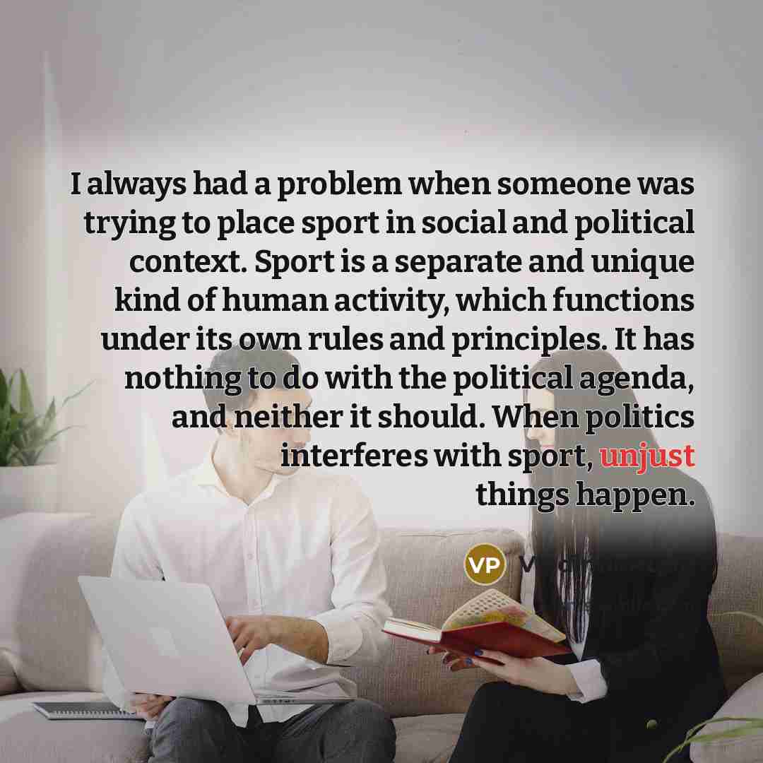 “I always had a problem when someone was trying to place sport in social and political context. Sport is a separate and unique kind of human activity, which functions under its own rules and principles. It has nothing to do with the political agenda, and neither it should. When politics interferes…” quote by Vladimir Putin