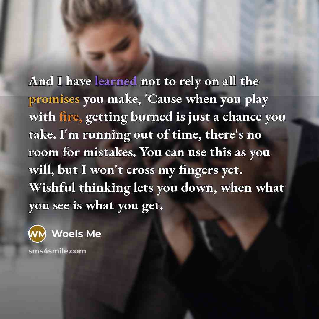 “And I have learned not to rely on all the promises you make, 'Cause when you play with fire, getting burned is just a chance you take. I'm running out of time, there's no room for mistakes. You can use this as you will, but I won't cross my fingers yet. Wishful thinking lets you down, when what…” quote by WoeIs Me