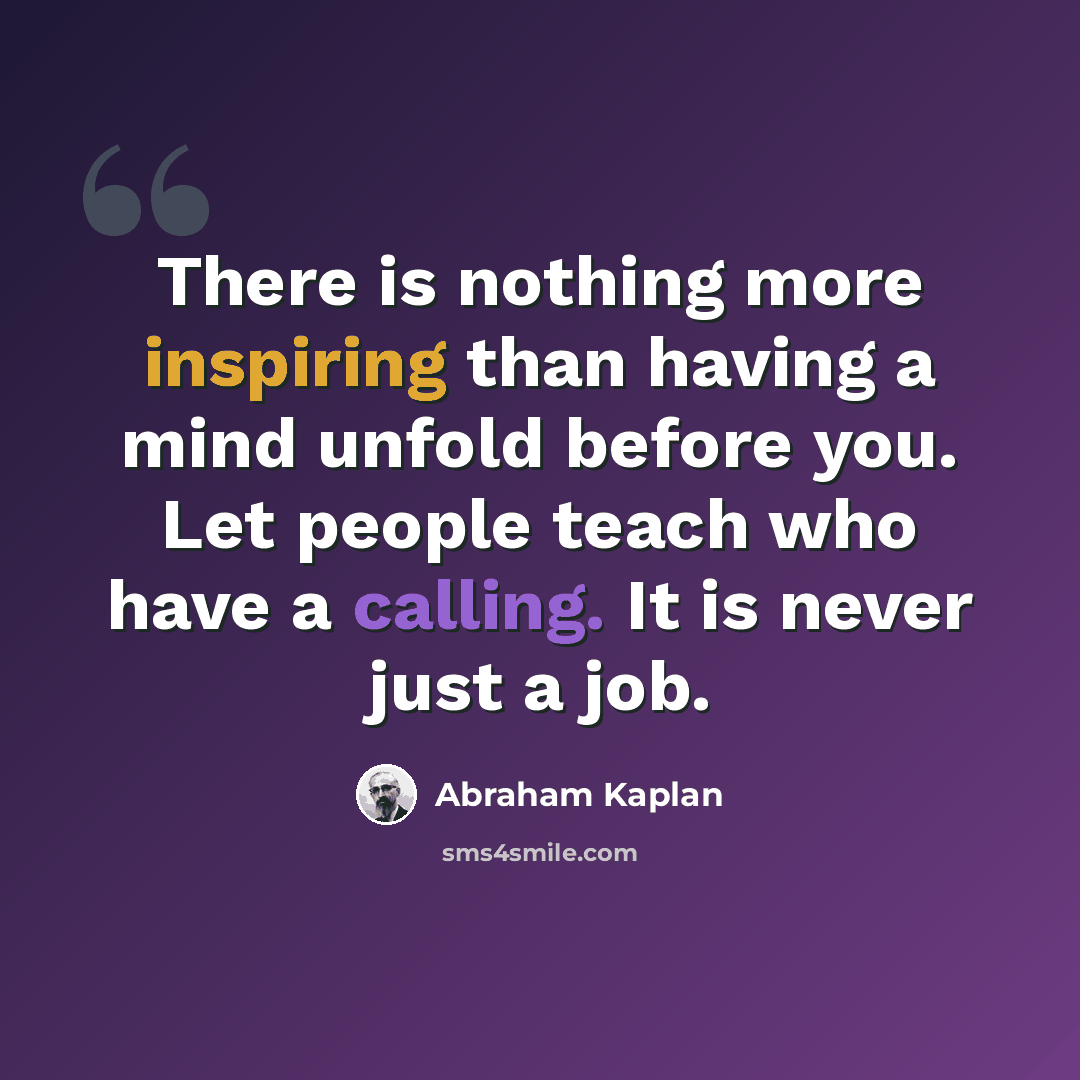 “There is nothing more inspiring than having a mind unfold before you. Let people teach who have a calling. It is never just a job.” quote by Abraham Kaplan