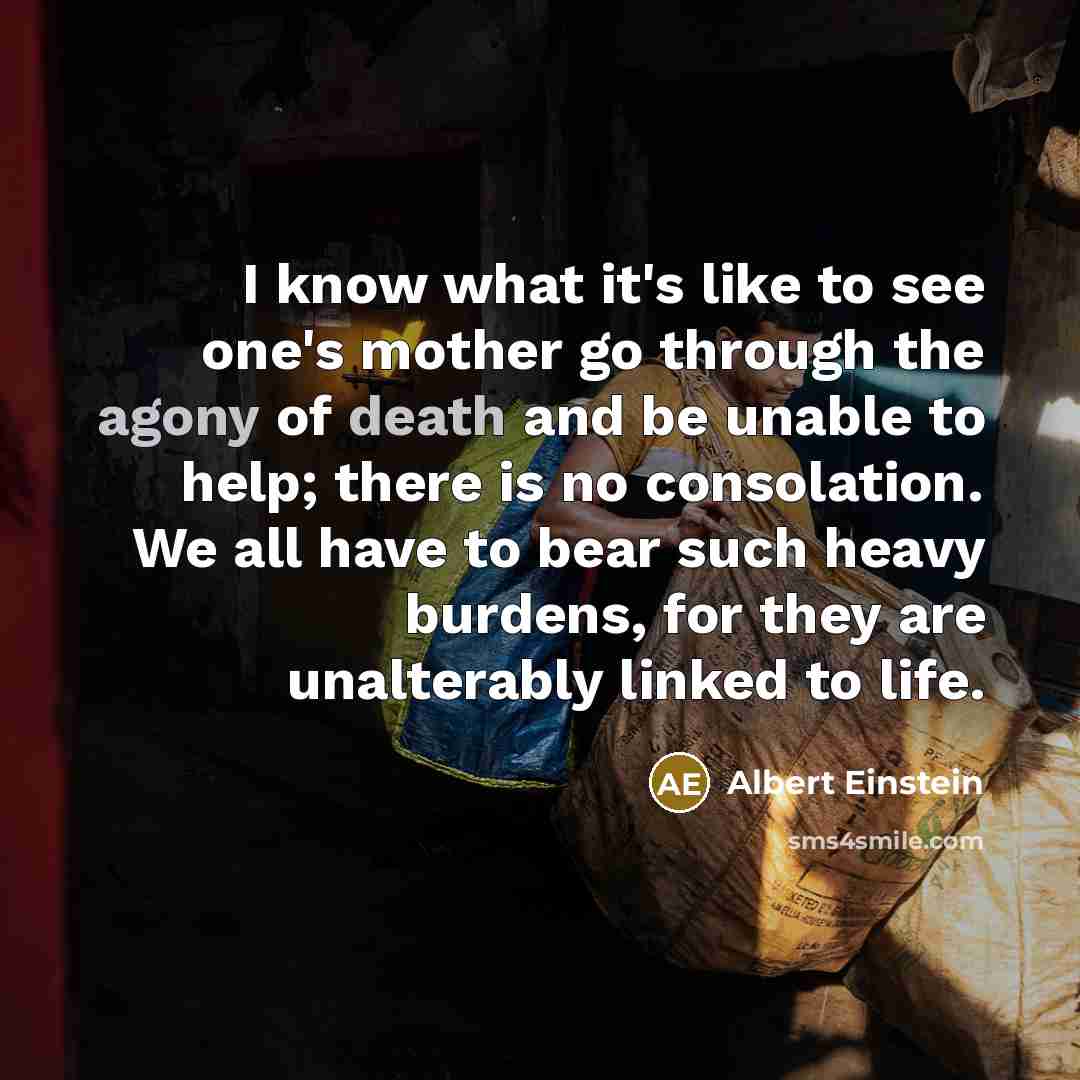 “I know what it's like to see one's mother go through the agony of death and be unable to help; there is no consolation. We all have to bear such heavy burdens, for they are unalterably linked to life.” quote by Albert Einstein