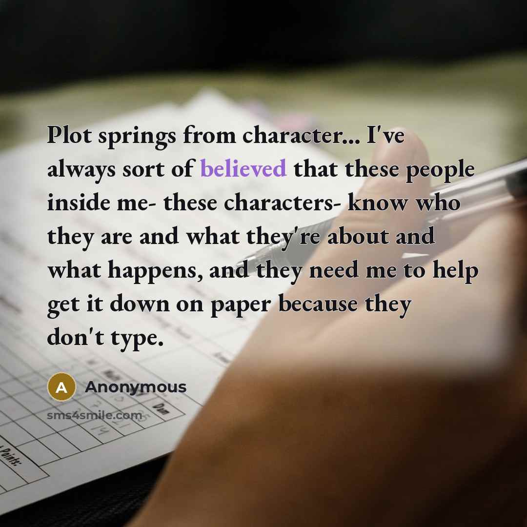 “Plot springs from character... I've always sort of believed that these people inside me- these characters- know who they are and what they're about and what happens, and they need me to help get it down on paper because they don't type.” quote by Anonymous