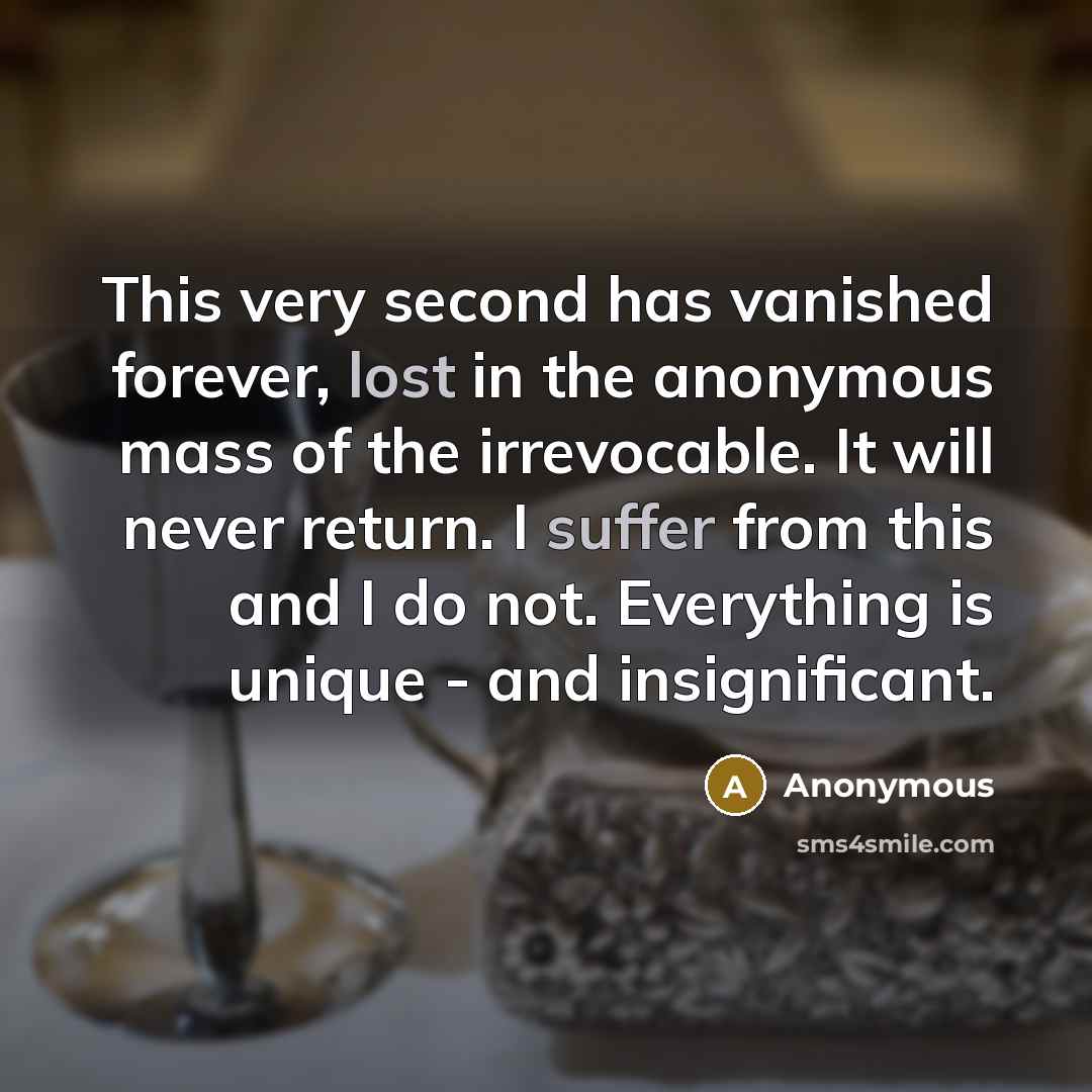 “This very second has vanished forever, lost in the anonymous mass of the irrevocable. It will never return. I suffer from this and I do not. Everything is unique - and insignificant.” quote by Anonymous