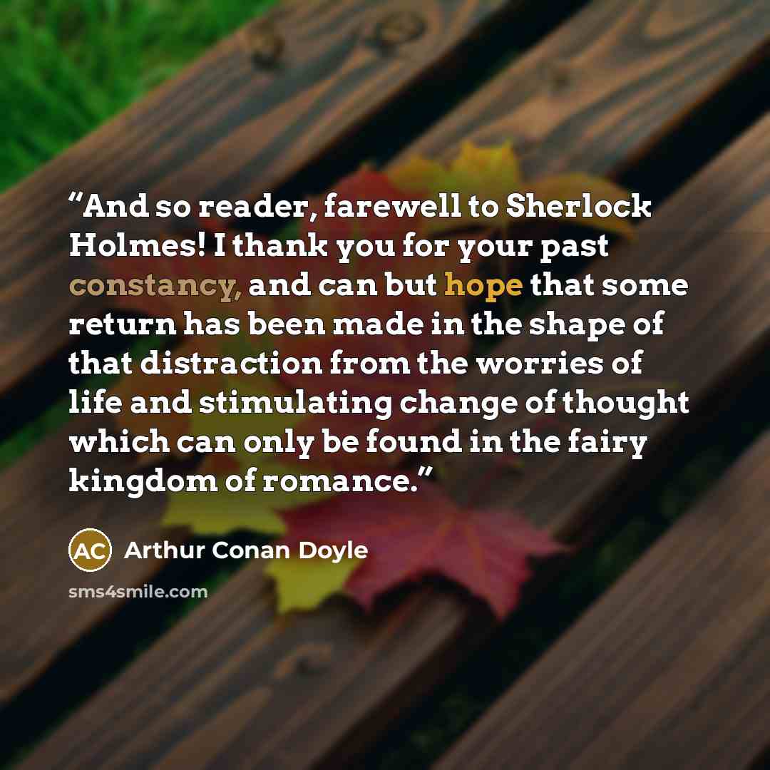 “And so reader, farewell to Sherlock Holmes! I thank you for your past constancy, and can but hope that some return has been made in the shape of that distraction from the worries of life and stimulating change of thought which can only be found in the fairy kingdom of romance.” quote by Arthur Conan Doyle