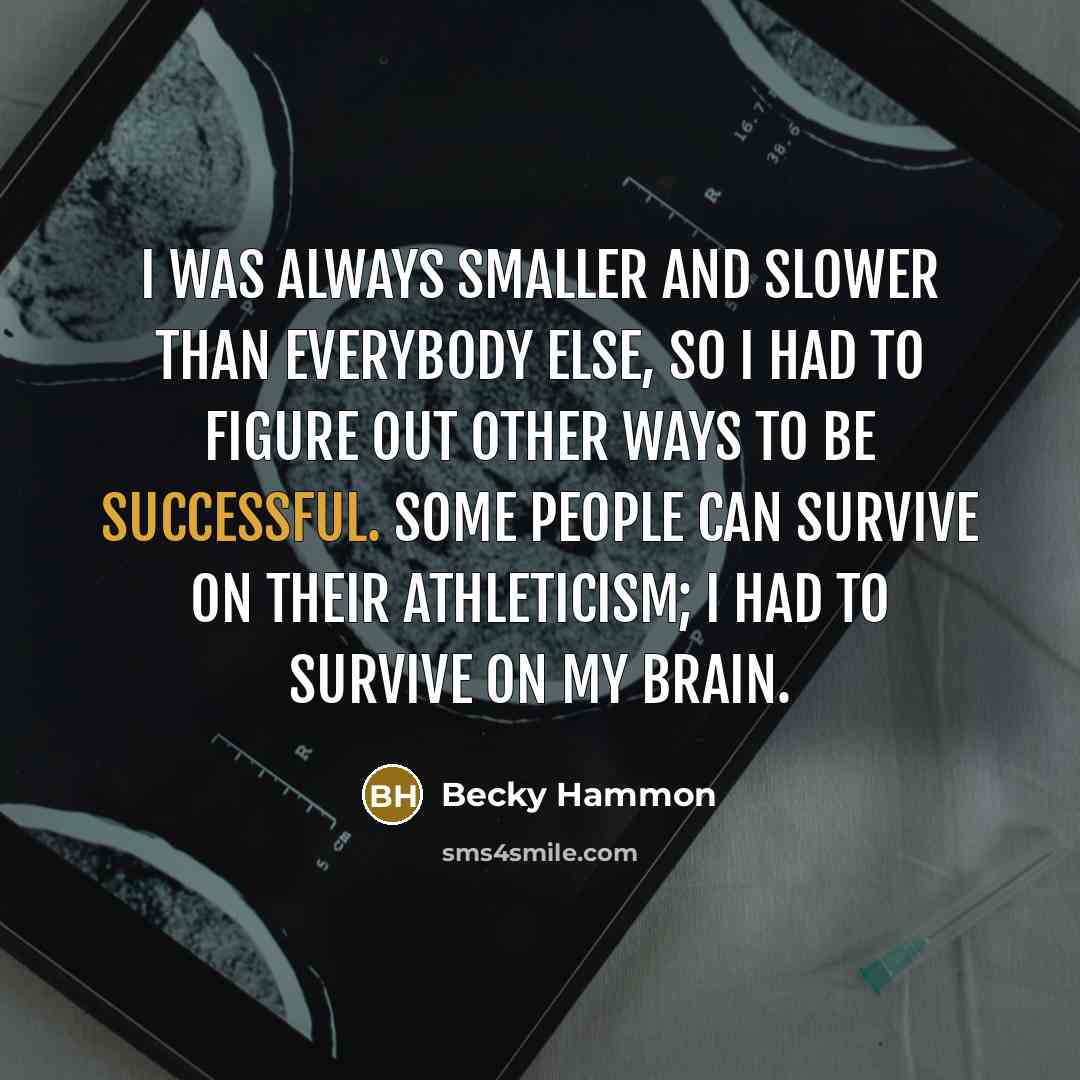 “I was always smaller and slower than everybody else, so I had to figure out other ways to be successful. Some people can survive on their athleticism; I had to survive on my brain.” quote by Becky Hammon