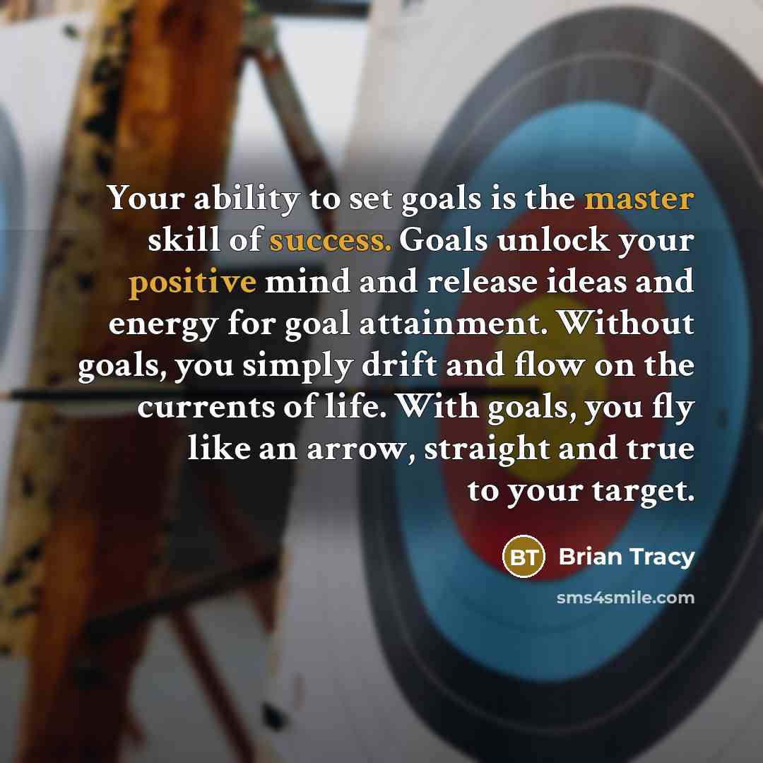 “Your ability to set goals is the master skill of success. Goals unlock your positive mind and release ideas and energy for goal attainment. Without goals, you simply drift and flow on the currents of life. With goals, you fly like an arrow, straight and true to your target.” quote by Brian Tracy