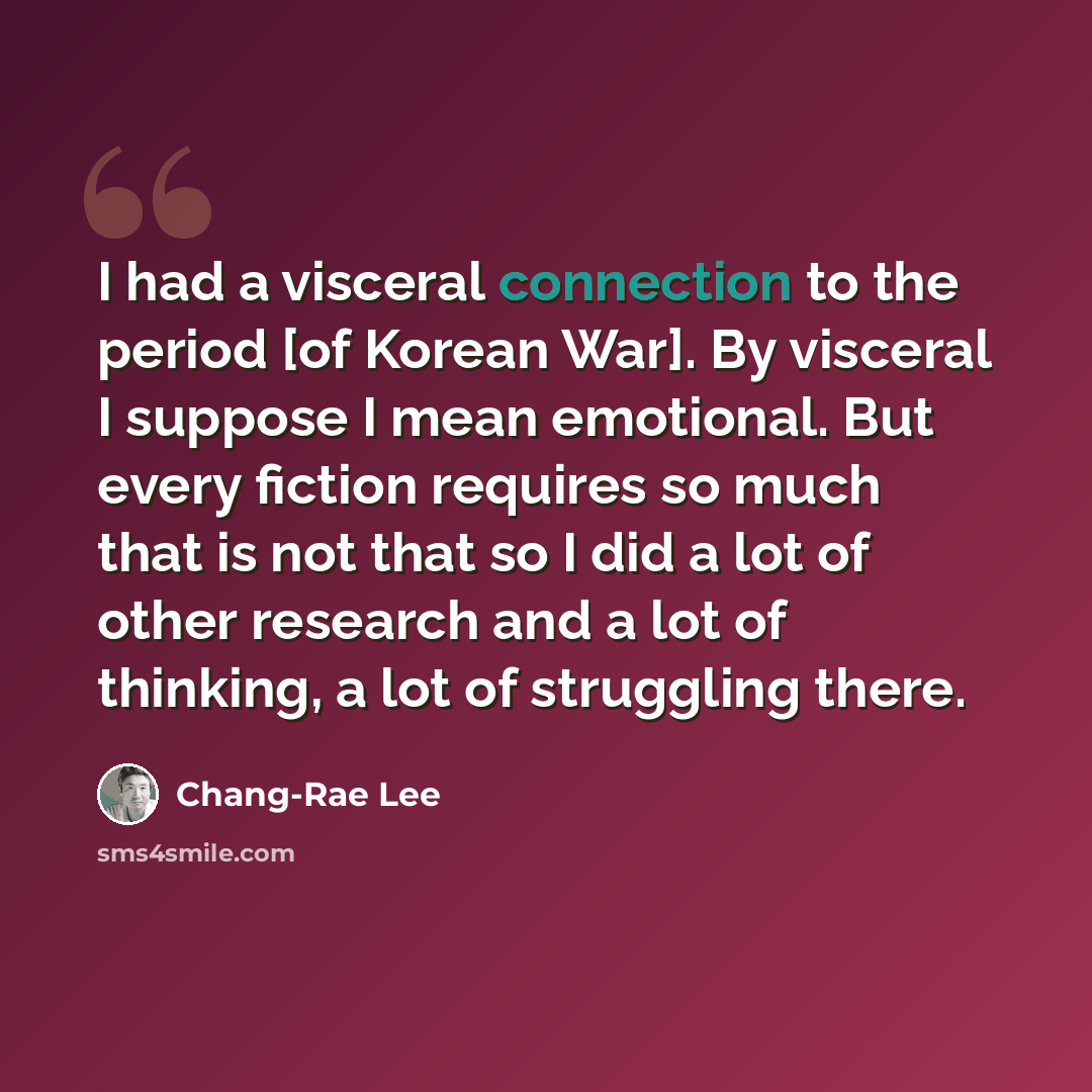 “I had a visceral connection to the period [of Korean War]. By visceral I suppose I mean emotional. But every fiction requires so much that is not that so I did a lot of other research and a lot of thinking, a lot of struggling there.” quote by Chang-Rae Lee