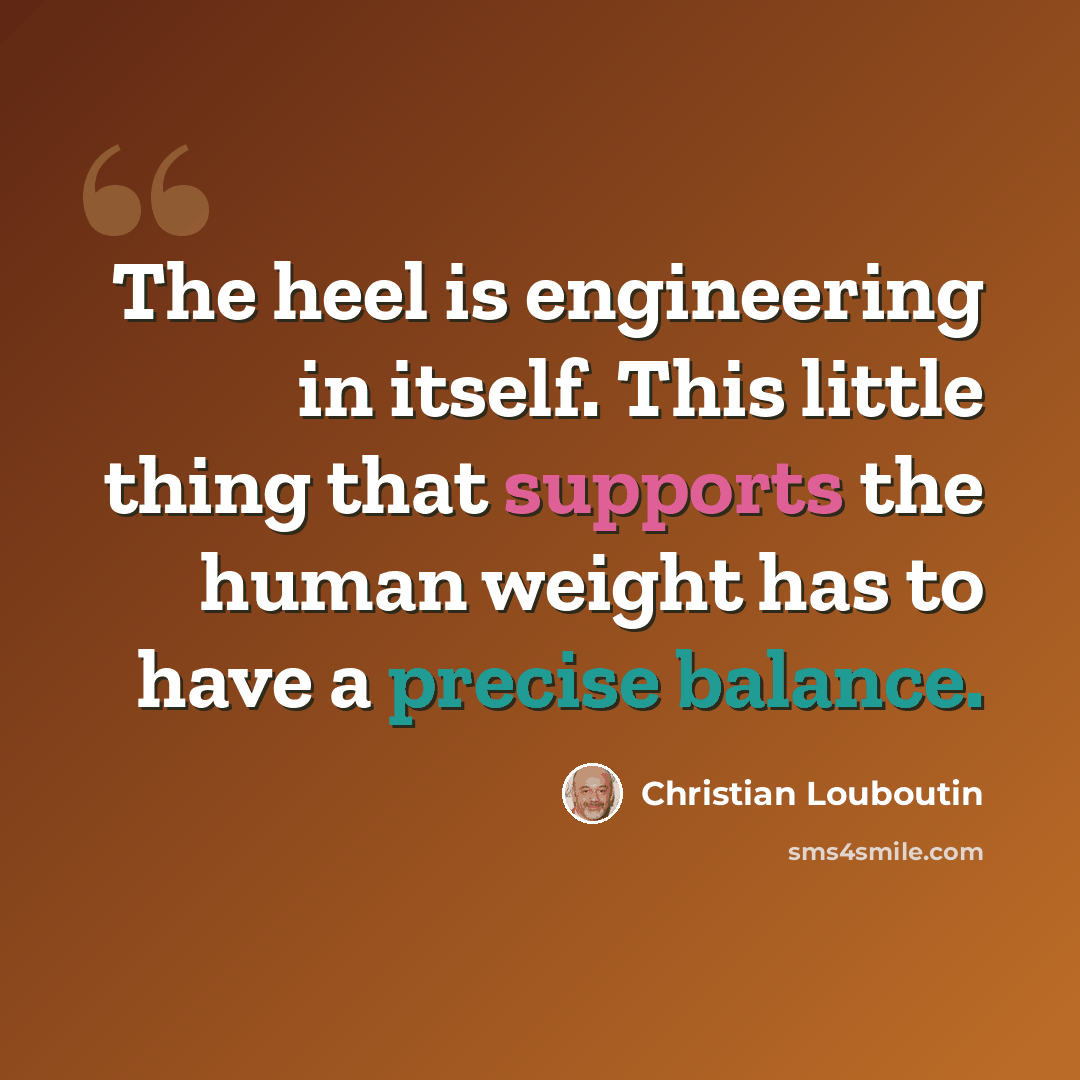 “The heel is engineering in itself. This little thing that supports the human weight has to have a precise balance.” quote by Christian Louboutin