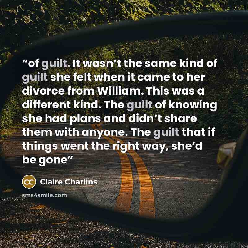 “of guilt. It wasn’t the same kind of guilt she felt when it came to her divorce from William. This was a different kind. The guilt of knowing she had plans and didn’t share them with anyone. The guilt that if things went the right way, she’d be gone” quote by Claire Charlins