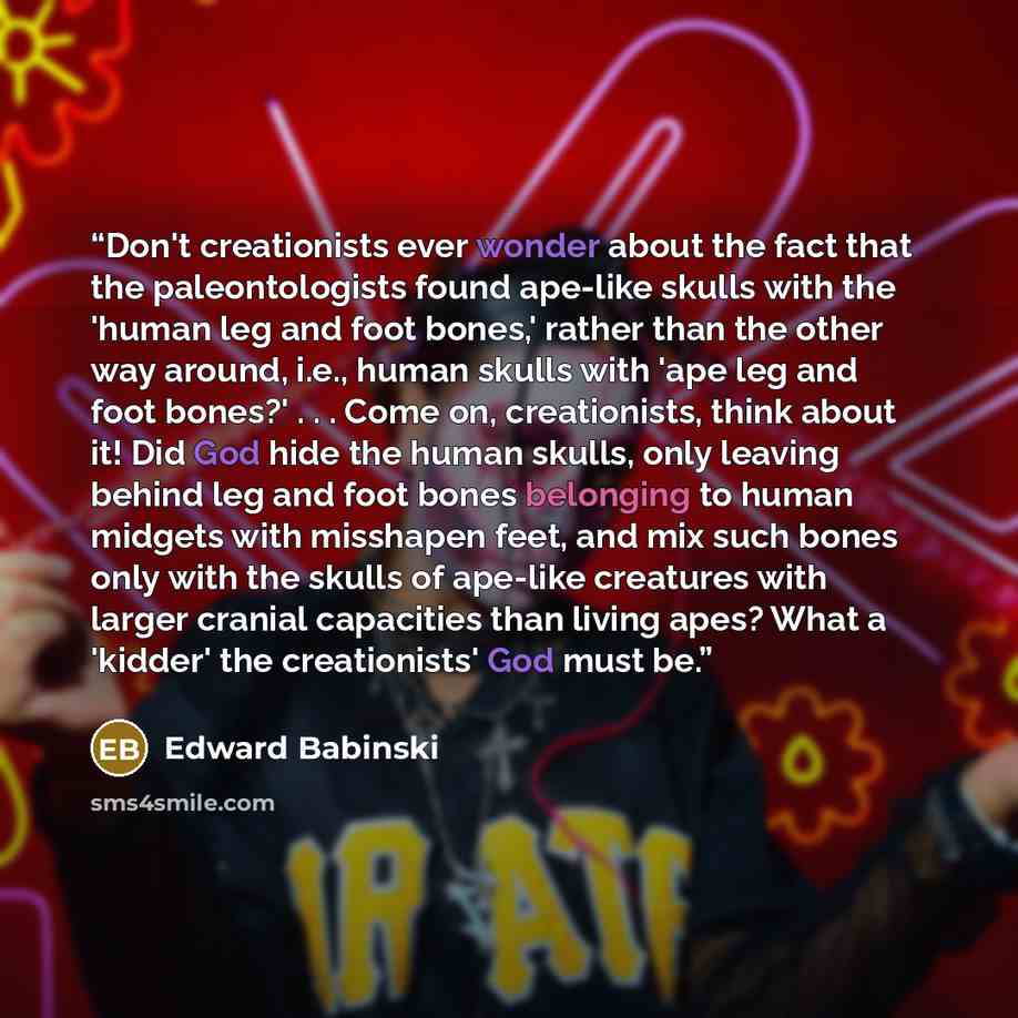 “Don't creationists ever wonder about the fact that the paleontologists found ape-like skulls with the 'human leg and foot bones,' rather than the other way around, i.e., human skulls with 'ape leg and foot bones?' . . . Come on, creationists, think about it! Did God hide the human skulls, only…” quote by Edward Babinski