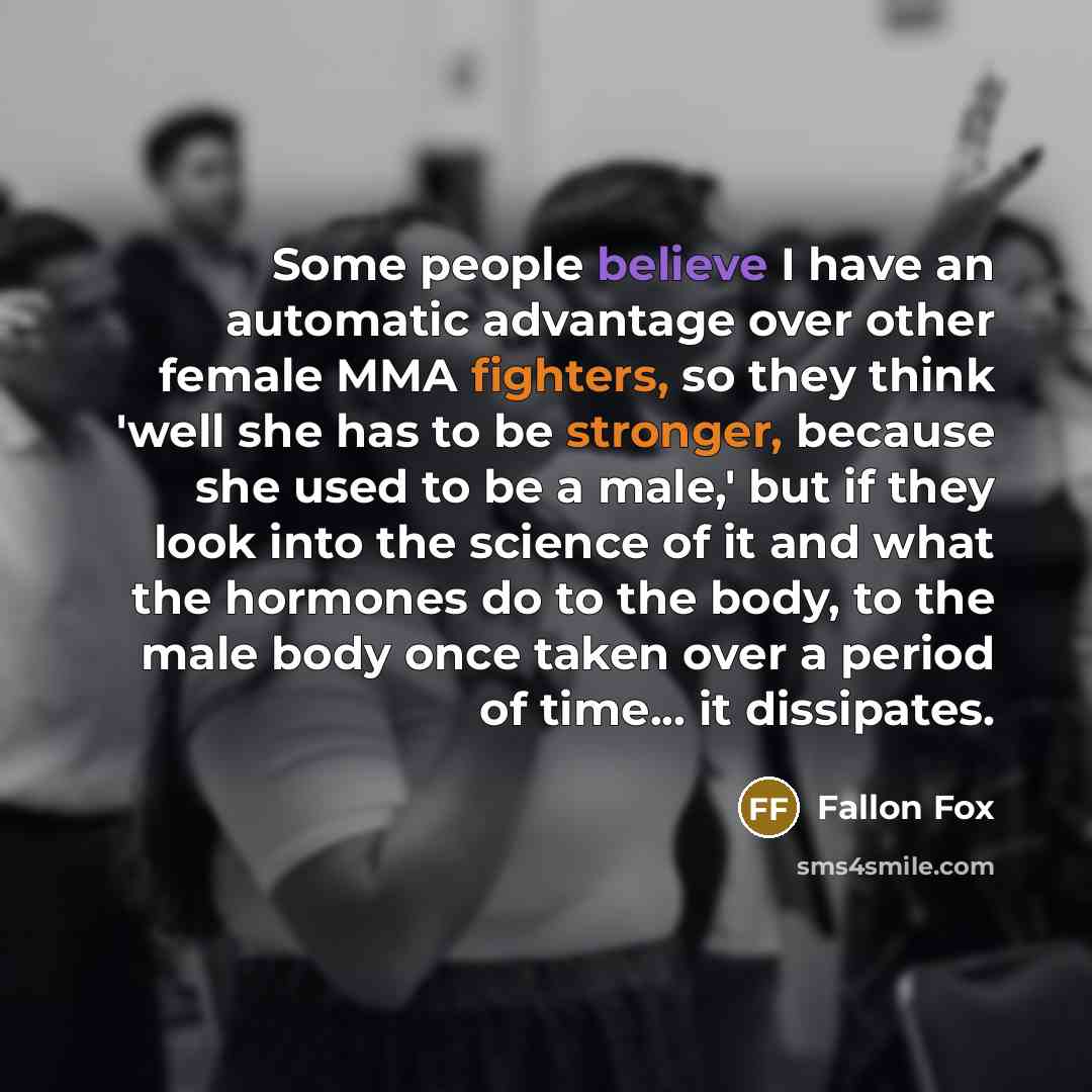 “Some people believe I have an automatic advantage over other female MMA fighters, so they think 'well she has to be stronger, because she used to be a male,' but if they look into the science of it and what the hormones do to the body, to the male body once taken over a period of time... it…” quote by Fallon Fox