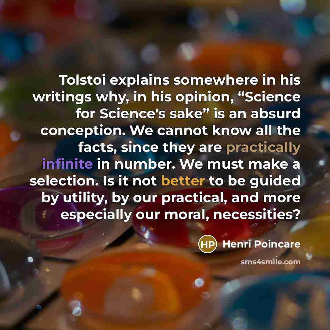 “Tolstoi explains somewhere in his writings why, in his opinion, “Science for Science's sake” is an absurd conception. We cannot know all the facts, since they are practically infinite in number. We must make a selection. Is it not better to be guided by utility, by our practical, and more…” quote by Henri Poincare