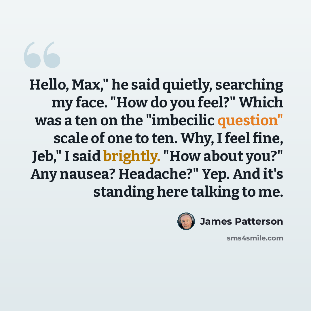 “Hello, Max," he said quietly, searching my face. "How do you feel?" Which was a ten on the "imbecilic question" scale of one to ten. Why, I feel fine, Jeb," I said brightly. "How about you?" Any nausea? Headache?" Yep. And it's standing here talking to me.” quote by James Patterson