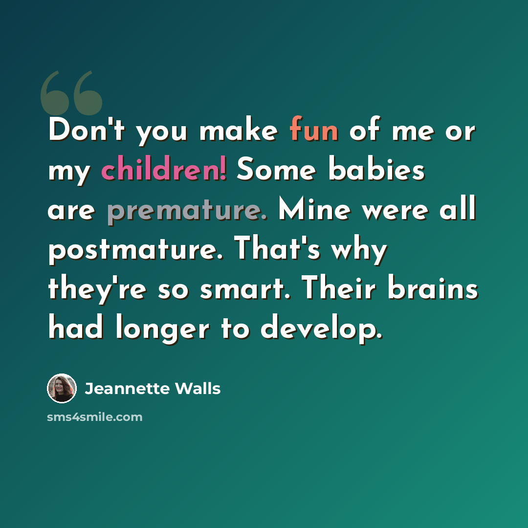 “Don't you make fun of me or my children! Some babies are premature. Mine were all postmature. That's why they're so smart. Their brains had longer to develop.” quote by Jeannette Walls