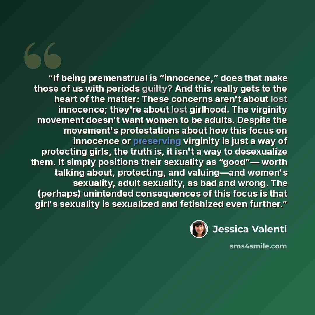 “If being premenstrual is “innocence,” does that make those of us with periods guilty? And this really gets to the heart of the matter: These concerns aren't about lost innocence; they're about lost girlhood. The virginity movement doesn't want women to be adults. Despite the movement's…” quote by Jessica Valenti