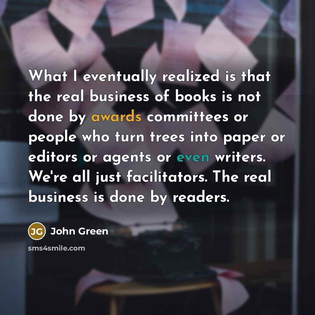 “What I eventually realized is that the real business of books is not done by awards committees or people who turn trees into paper or editors or agents or even writers. We're all just facilitators. The real business is done by readers.” quote by John Green