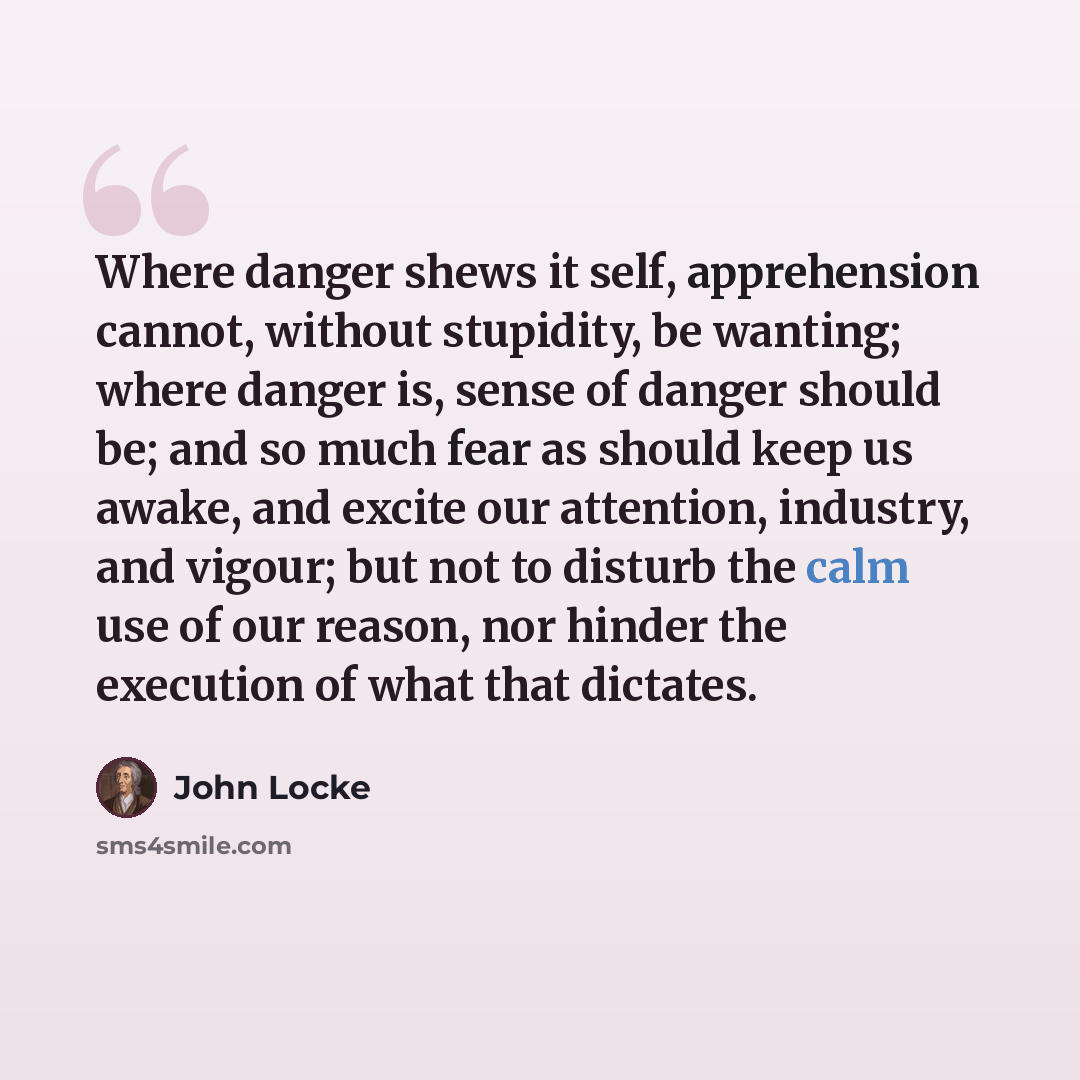 “Where danger shews it self, apprehension cannot, without stupidity, be wanting; where danger is, sense of danger should be; and so much fear as should keep us awake, and excite our attention, industry, and vigour; but not to disturb the calm use of our reason, nor hinder the execution of what that…” quote by John Locke