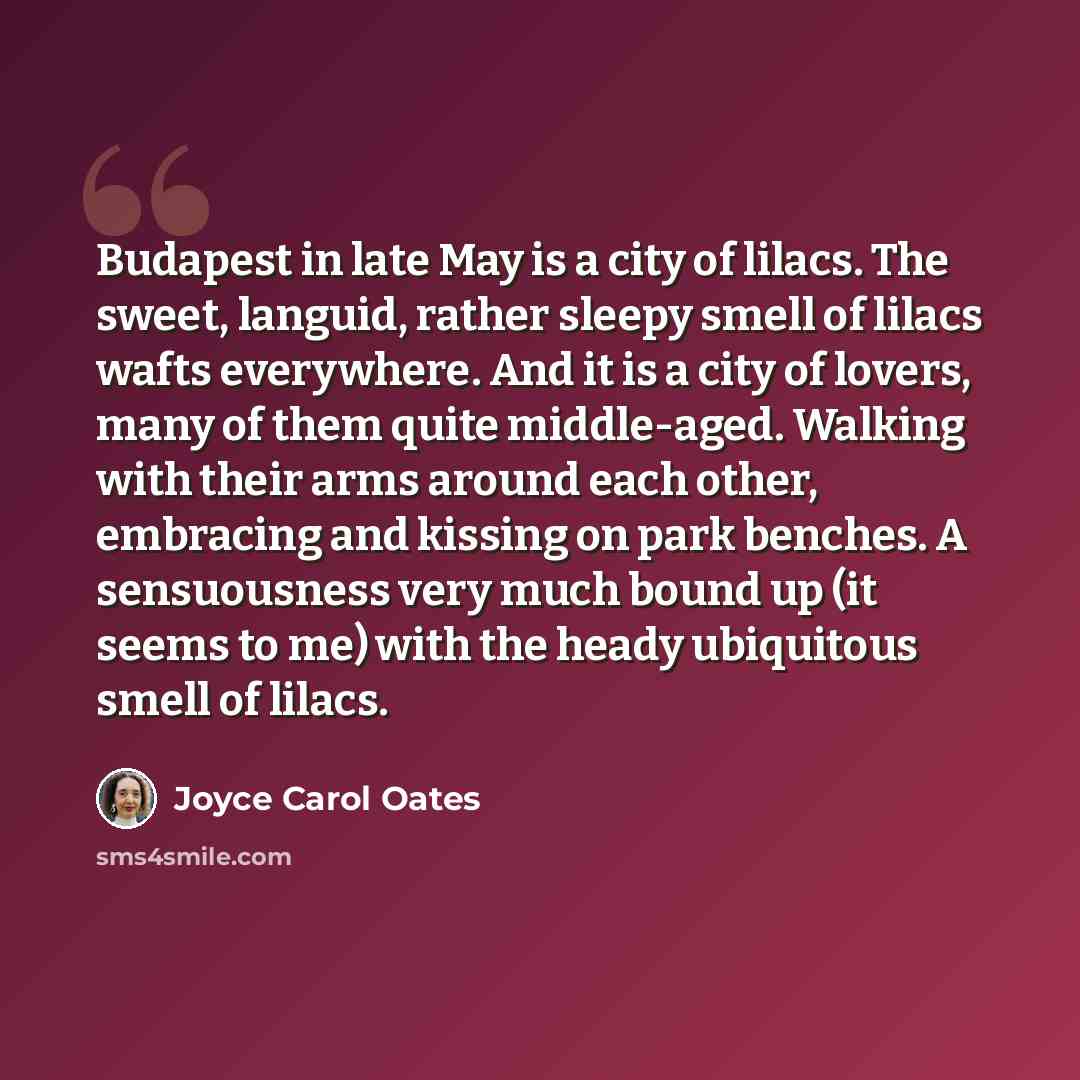 “Budapest in late May is a city of lilacs. The sweet, languid, rather sleepy smell of lilacs wafts everywhere. And it is a city of lovers, many of them quite middle-aged. Walking with their arms around each other, embracing and kissing on park benches. A sensuousness very much bound up (it seems to…” quote by Joyce Carol Oates