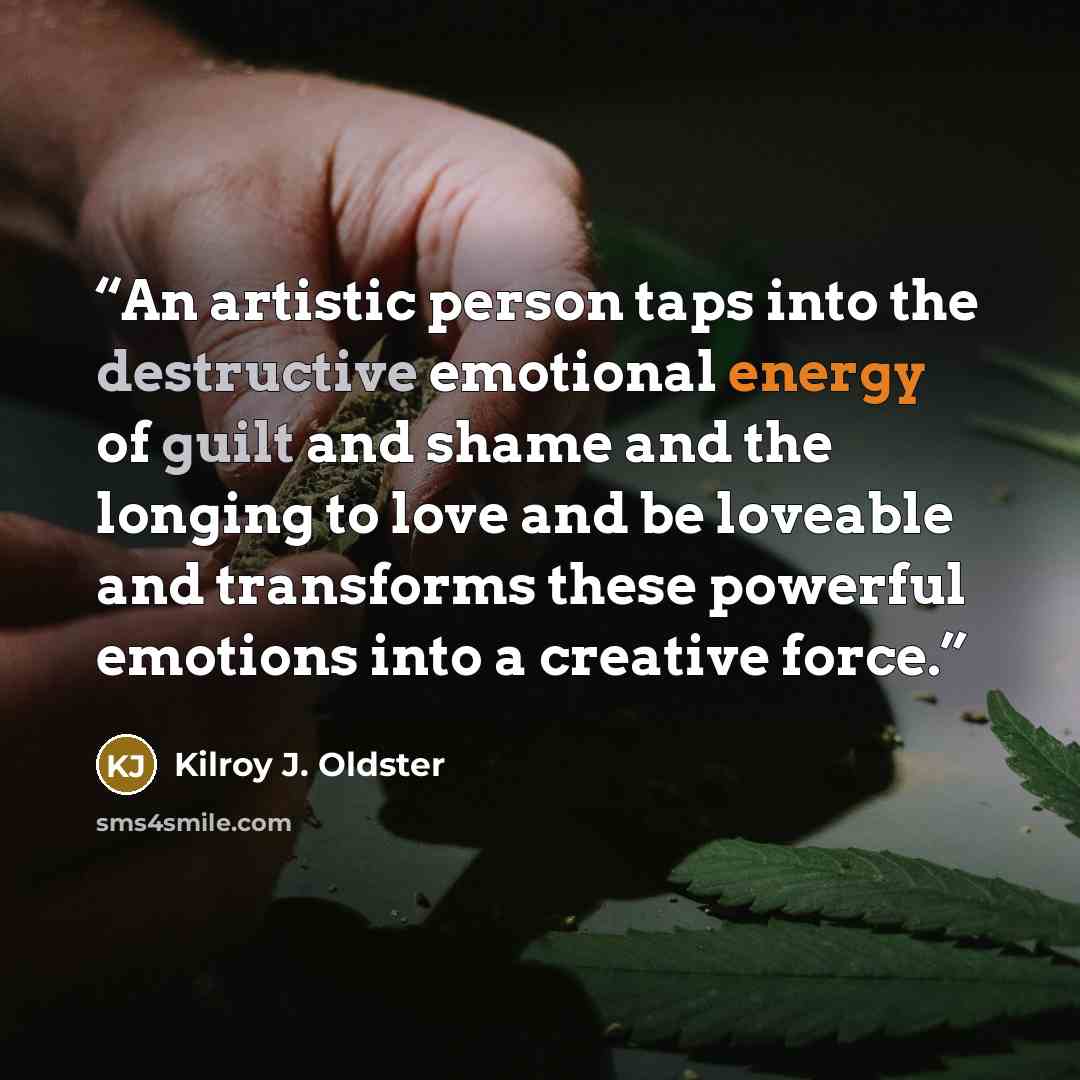 “An artistic person taps into the destructive emotional energy of guilt and shame and the longing to love and be loveable and transforms these powerful emotions into a creative force.” quote by Kilroy J. Oldster
