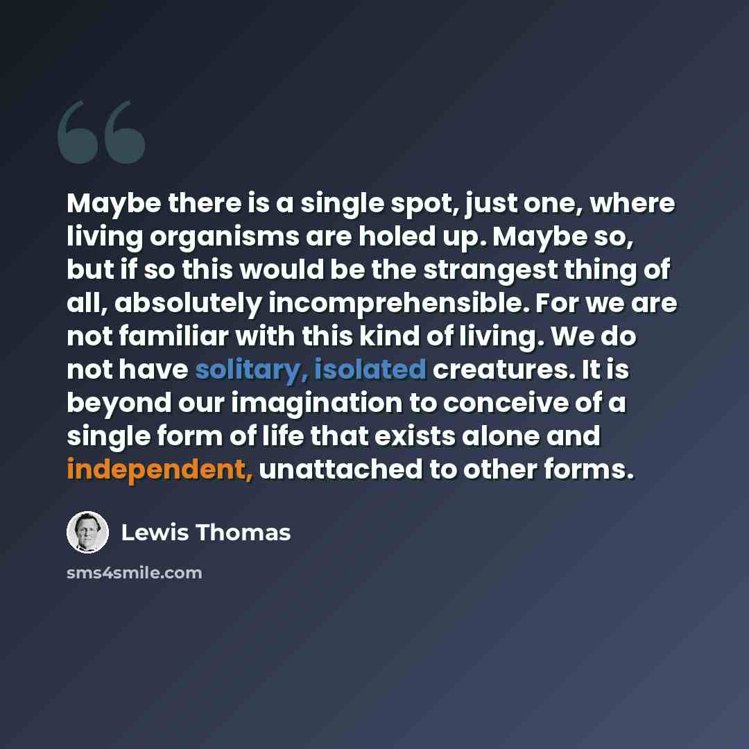 “Maybe there is a single spot, just one, where living organisms are holed up. Maybe so, but if so this would be the strangest thing of all, absolutely incomprehensible. For we are not familiar with this kind of living. We do not have solitary, isolated creatures. It is beyond our imagination to…” quote by Lewis Thomas