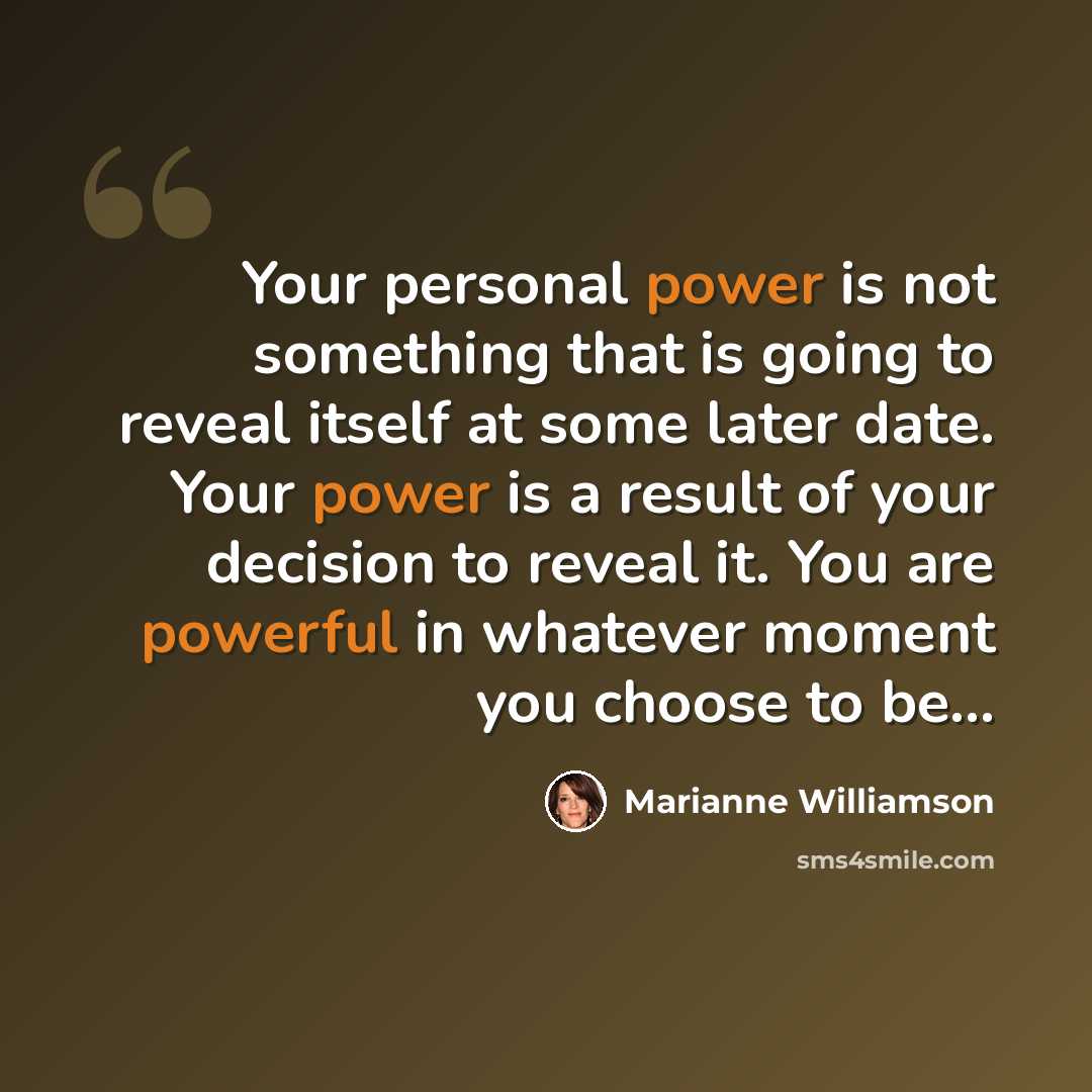 “Your personal power is not something that is going to reveal itself at some later date. Your power is a result of your decision to reveal it. You are powerful in whatever moment you choose to be…” quote by Marianne Williamson