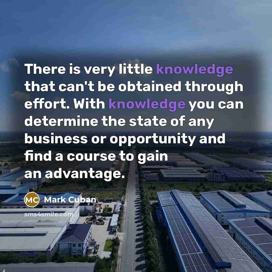 “There is very little knowledge that can't be obtained through effort. With knowledge you can determine the state of any business or opportunity and find a course to gain an advantage.” quote by Mark Cuban