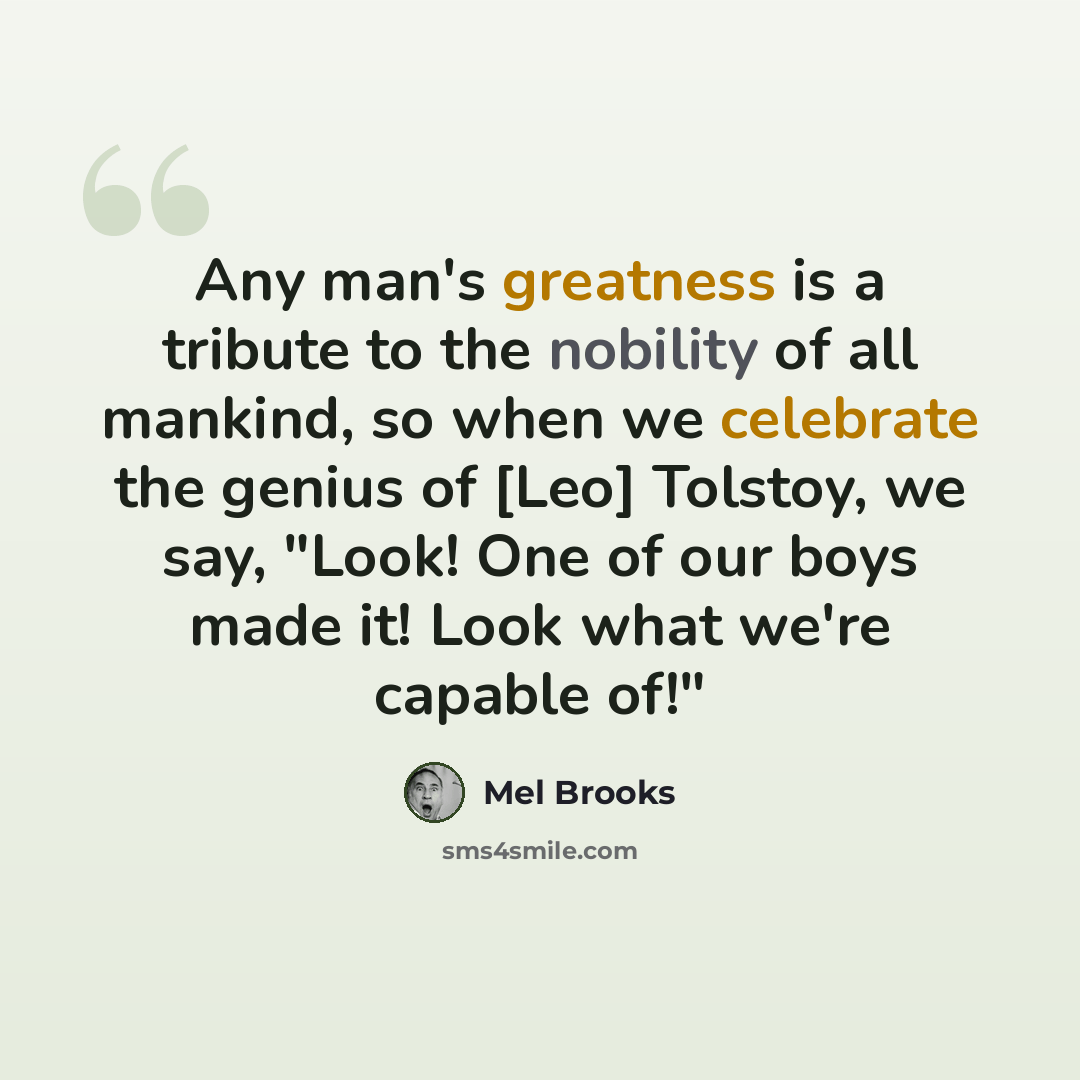 “Any man's greatness is a tribute to the nobility of all mankind, so when we celebrate the genius of [Leo] Tolstoy, we say, "Look! One of our boys made it! Look what we're capable of!"” quote by Mel Brooks