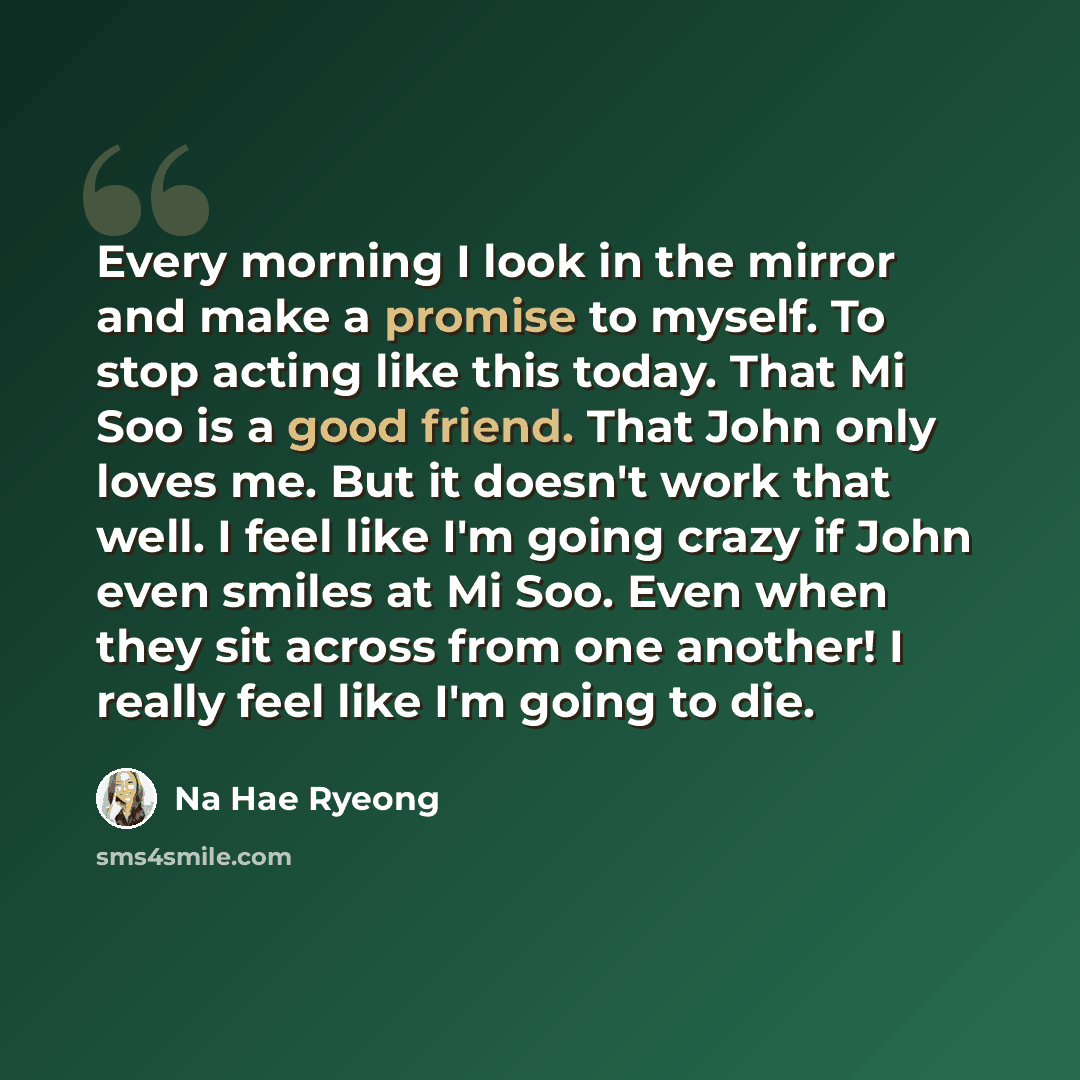 “Every morning I look in the mirror and make a promise to myself. To stop acting like this today. That Mi Soo is a good friend. That John only loves me. But it doesn't work that well. I feel like I'm going crazy if John even smiles at Mi Soo. Even when they sit across from one another! I really…” quote by Na Hae Ryeong