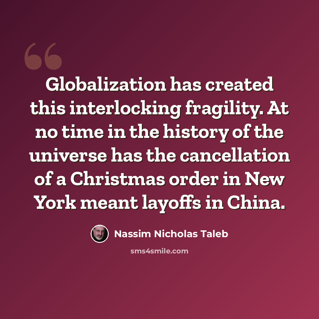 “Globalization has created this interlocking fragility. At no time in the history of the universe has the cancellation of a Christmas order in New York meant layoffs in China.” quote by Nassim Nicholas Taleb