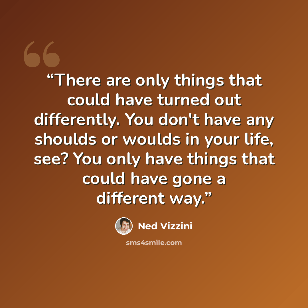 “There are only things that could have turned out differently. You don't have any shoulds or woulds in your life, see? You only have things that could have gone a different way.” quote by Ned Vizzini