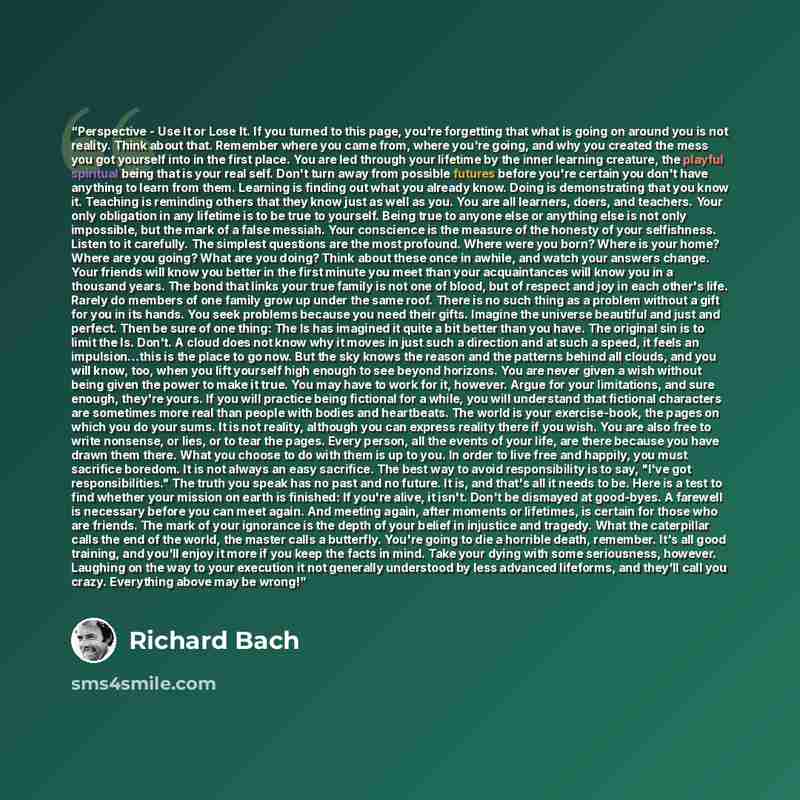 “Perspective - Use It or Lose It. If you turned to this page, you're forgetting that what is going on around you is not reality. Think about that. Remember where you came from, where you're going, and why you created the mess you got yourself into in the first place. You are led through your…” quote by Richard Bach