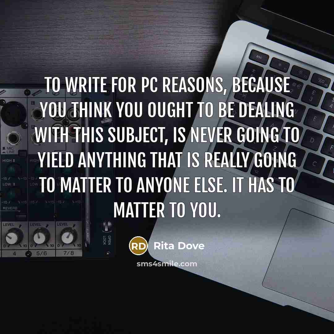 “To write for PC reasons, because you think you ought to be dealing with this subject, is never going to yield anything that is really going to matter to anyone else. It has to matter to you.” quote by Rita Dove
