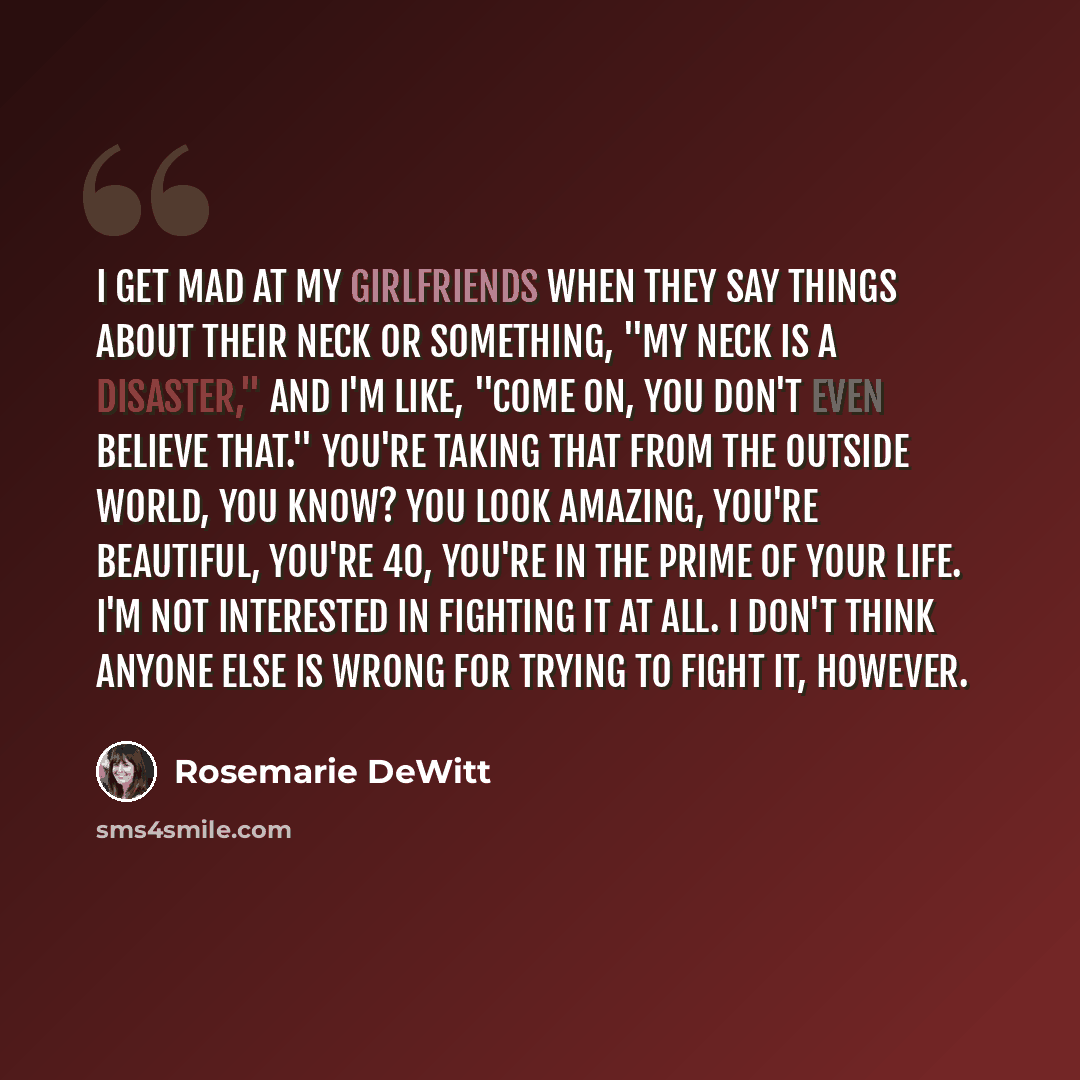 “I get mad at my girlfriends when they say things about their neck or something, "My neck is a disaster," and I'm like, "Come on, you don't even believe that." You're taking that from the outside world, you know? You look amazing, you're beautiful, you're 40, you're in the prime of your life. I'm…” quote by Rosemarie DeWitt