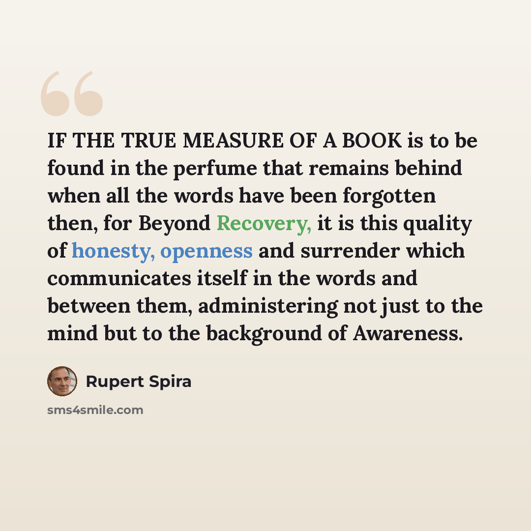 “IF THE TRUE MEASURE OF A BOOK is to be found in the perfume that remains behind when all the words have been forgotten then, for Beyond Recovery, it is this quality of honesty, openness and surrender which communicates itself in the words and between them, administering not just to the mind but to…” quote by Rupert Spira