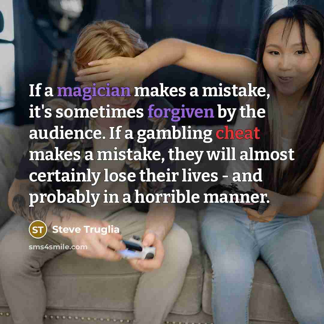 “If a magician makes a mistake, it's sometimes forgiven by the audience. If a gambling cheat makes a mistake, they will almost certainly lose their lives - and probably in a horrible manner.” quote by Steve Truglia