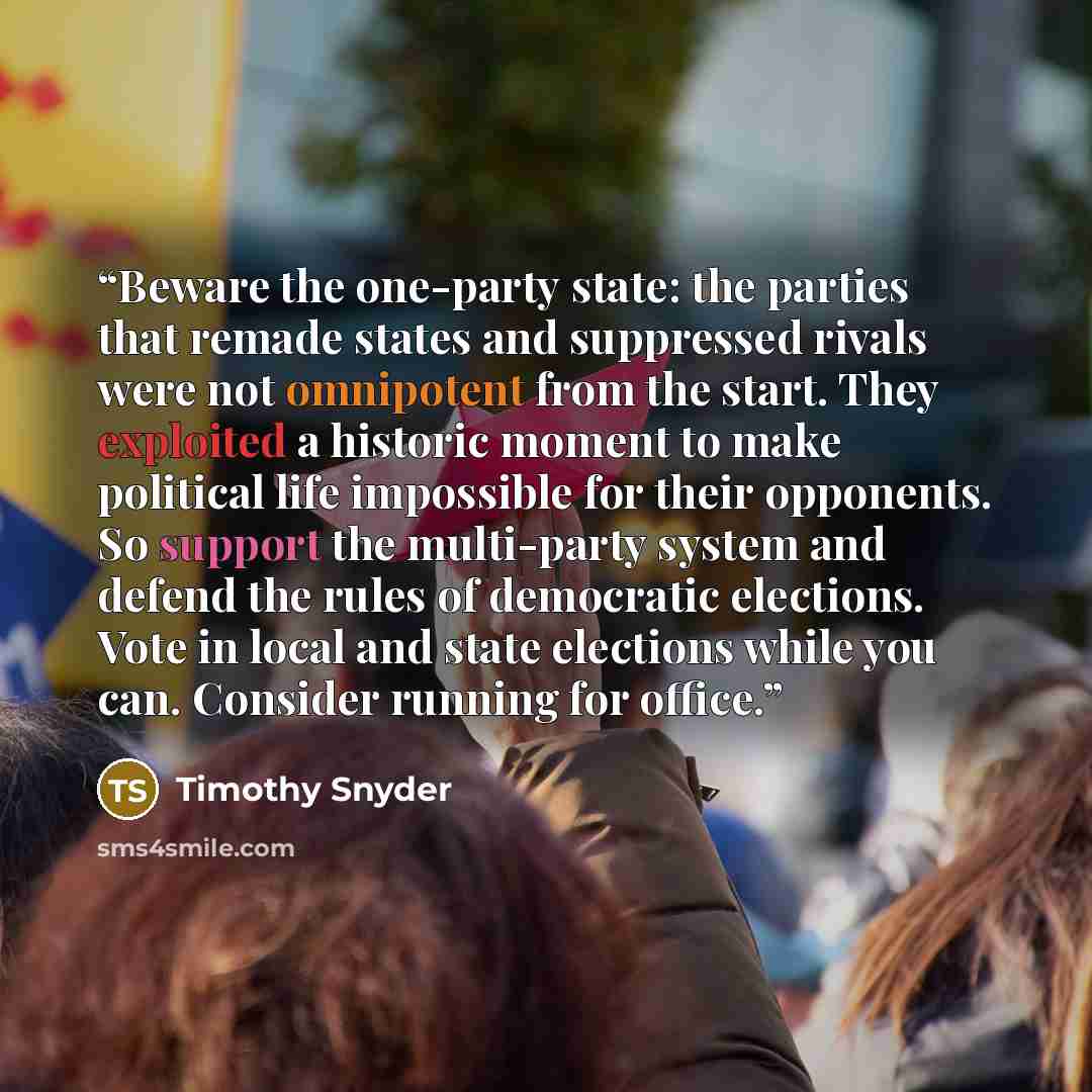 “Beware the one-party state: the parties that remade states and suppressed rivals were not omnipotent from the start. They exploited a historic moment to make political life impossible for their opponents. So support the multi-party system and defend the rules of democratic elections. Vote in local…” quote by Timothy Snyder