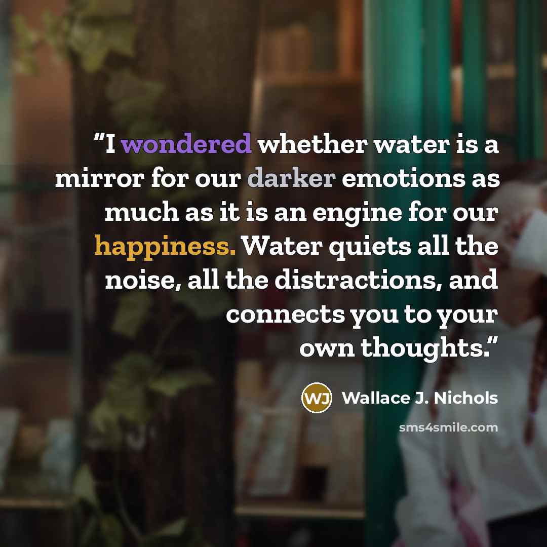 “I wondered whether water is a mirror for our darker emotions as much as it is an engine for our happiness. Water quiets all the noise, all the distractions, and connects you to your own thoughts.” quote by Wallace J. Nichols
