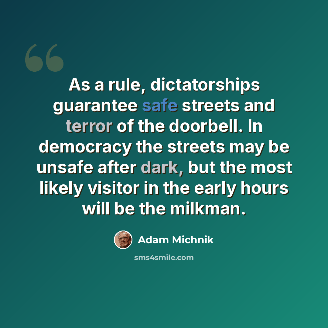 “As a rule, dictatorships guarantee safe streets and terror of the doorbell. In democracy the streets may be unsafe after dark, but the most likely visitor in the early hours will be the milkman.” quote by Adam Michnik