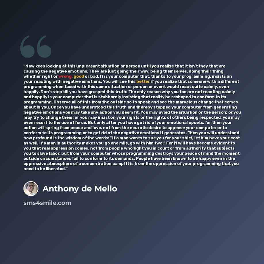 “Now keep looking at this unpleasant situation or person until you realize that it isn’t they that are causing the negative emotions. They are just going their way, being themselves, doing their thing whether right or wrong, good or bad. It is your computer that, thanks to your programming, insists…” quote by Anthony de Mello