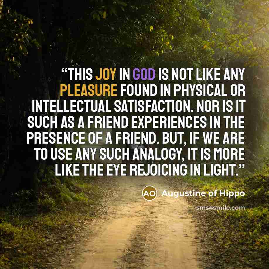 “This joy in God is not like any pleasure found in physical or intellectual satisfaction. Nor is it such as a friend experiences in the presence of a friend. But, if we are to use any such analogy, it is more like the eye rejoicing in light.” quote by Augustine of Hippo