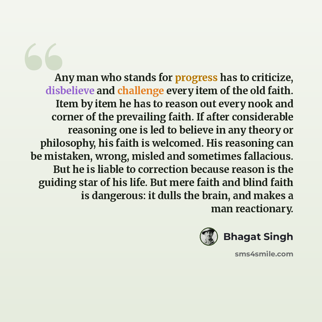 “Any man who stands for progress has to criticize, disbelieve and challenge every item of the old faith. Item by item he has to reason out every nook and corner of the prevailing faith. If after considerable reasoning one is led to believe in any theory or philosophy, his faith is welcomed. His…” quote by Bhagat Singh