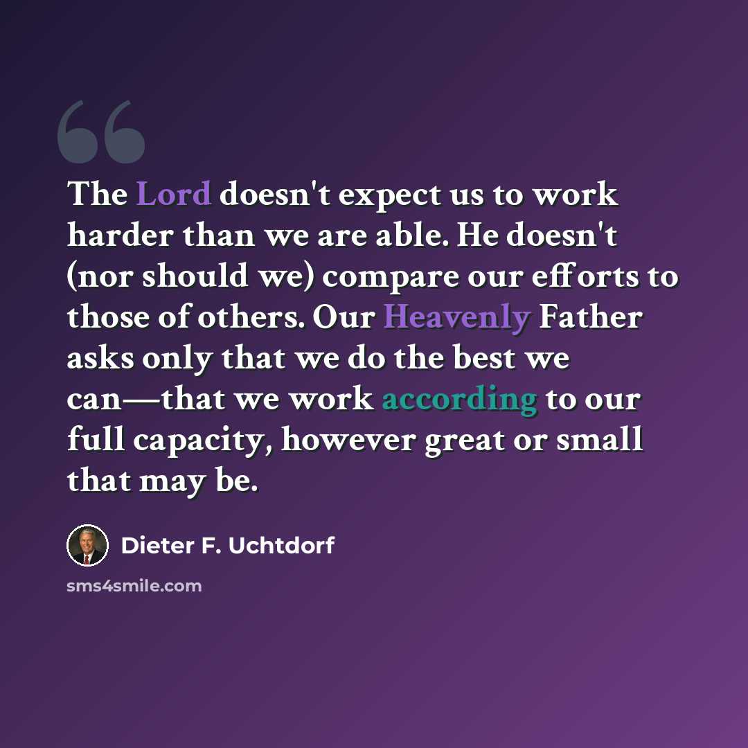 “The Lord doesn't expect us to work harder than we are able. He doesn't (nor should we) compare our efforts to those of others. Our Heavenly Father asks only that we do the best we can—that we work according to our full capacity, however great or small that may be.” quote by Dieter F. Uchtdorf