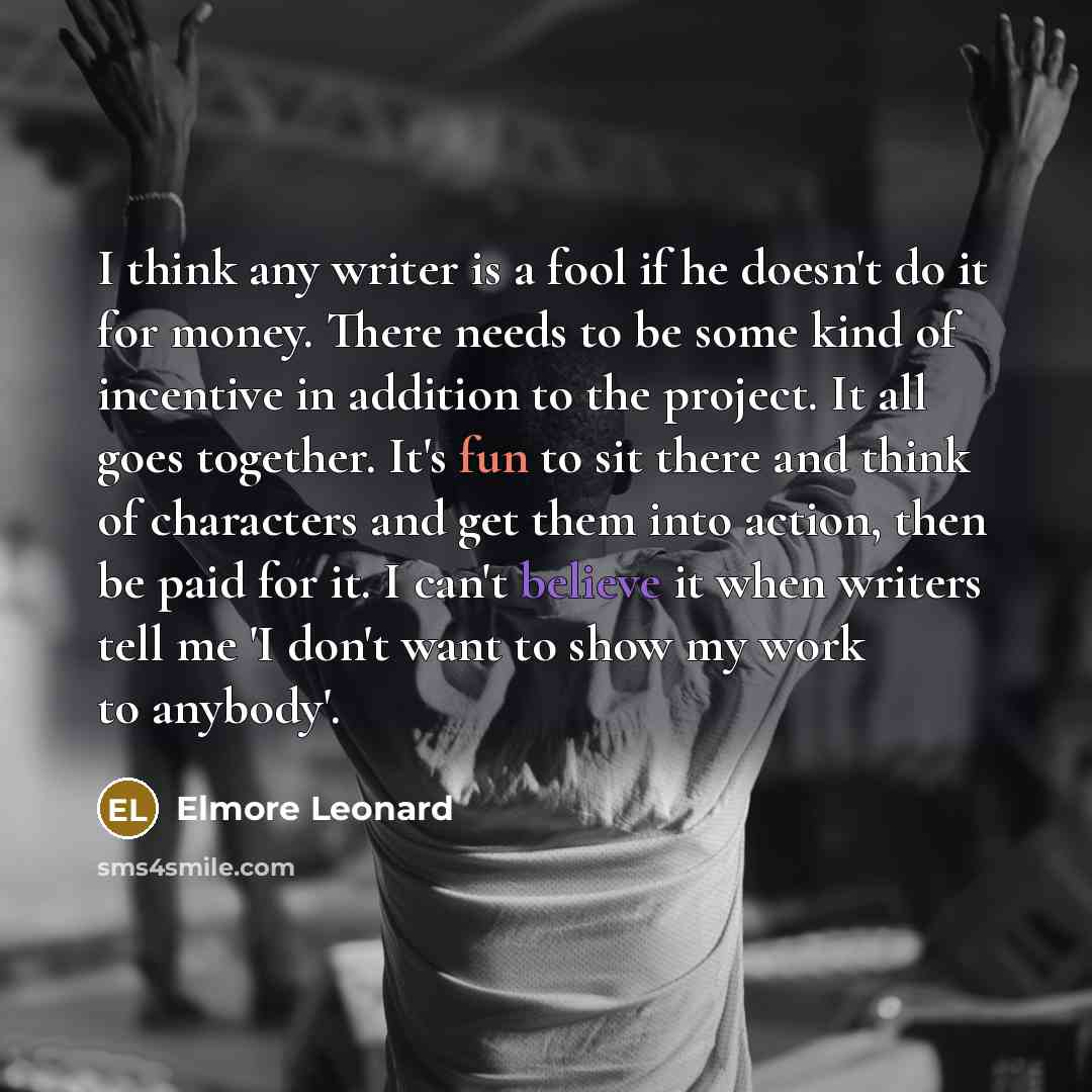 “I think any writer is a fool if he doesn't do it for money. There needs to be some kind of incentive in addition to the project. It all goes together. It's fun to sit there and think of characters and get them into action, then be paid for it. I can't believe it when writers tell me 'I don't want…” quote by Elmore Leonard
