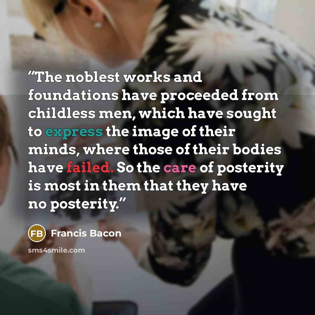 “The noblest works and foundations have proceeded from childless men, which have sought to express the image of their minds, where those of their bodies have failed. So the care of posterity is most in them that they have no posterity.” quote by Francis Bacon
