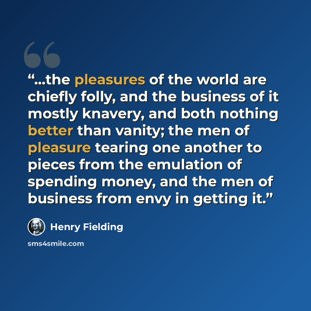 “...the pleasures of the world are chiefly folly, and the business of it mostly knavery, and both nothing better than vanity; the men of pleasure tearing one another to pieces from the emulation of spending money, and the men of business from envy in getting it.” quote by Henry Fielding