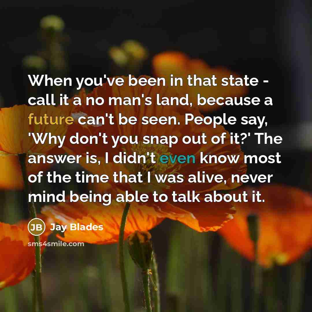 “When you've been in that state - call it a no man's land, because a future can't be seen. People say, 'Why don't you snap out of it?' The answer is, I didn't even know most of the time that I was alive, never mind being able to talk about it.” quote by Jay Blades