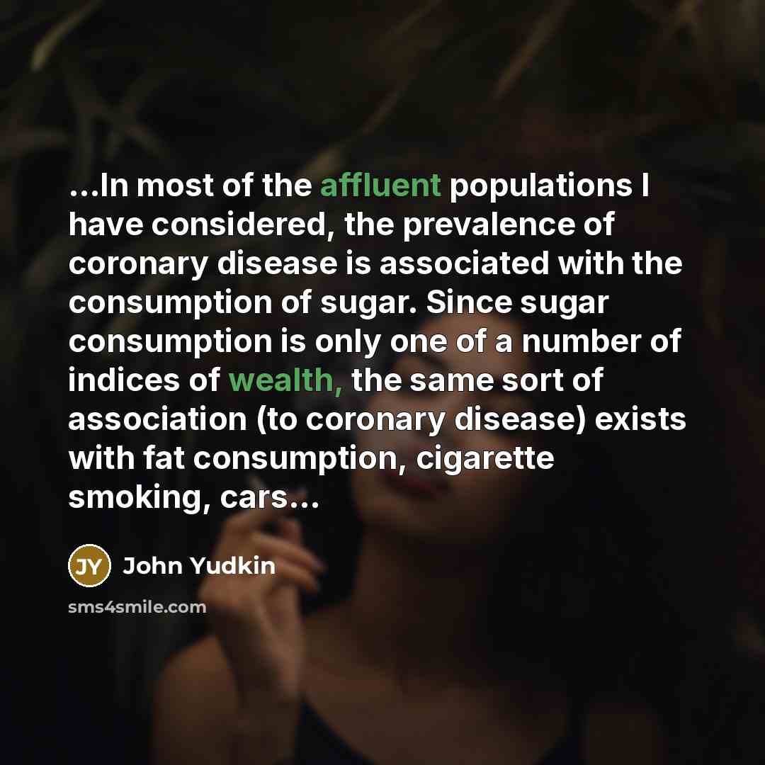 “...In most of the affluent populations I have considered, the prevalence of coronary disease is associated with the consumption of sugar. Since sugar consumption is only one of a number of indices of wealth, the same sort of association (to coronary disease) exists with fat consumption, cigarette…” quote by John Yudkin