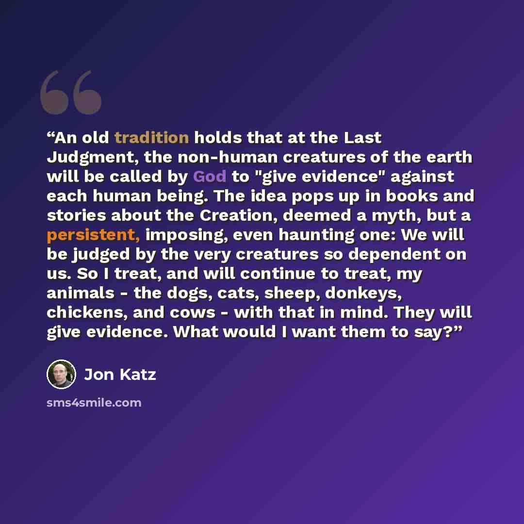 “An old tradition holds that at the Last Judgment, the non-human creatures of the earth will be called by God to "give evidence" against each human being. The idea pops up in books and stories about the Creation, deemed a myth, but a persistent, imposing, even haunting one: We will be judged by the…” quote by Jon Katz
