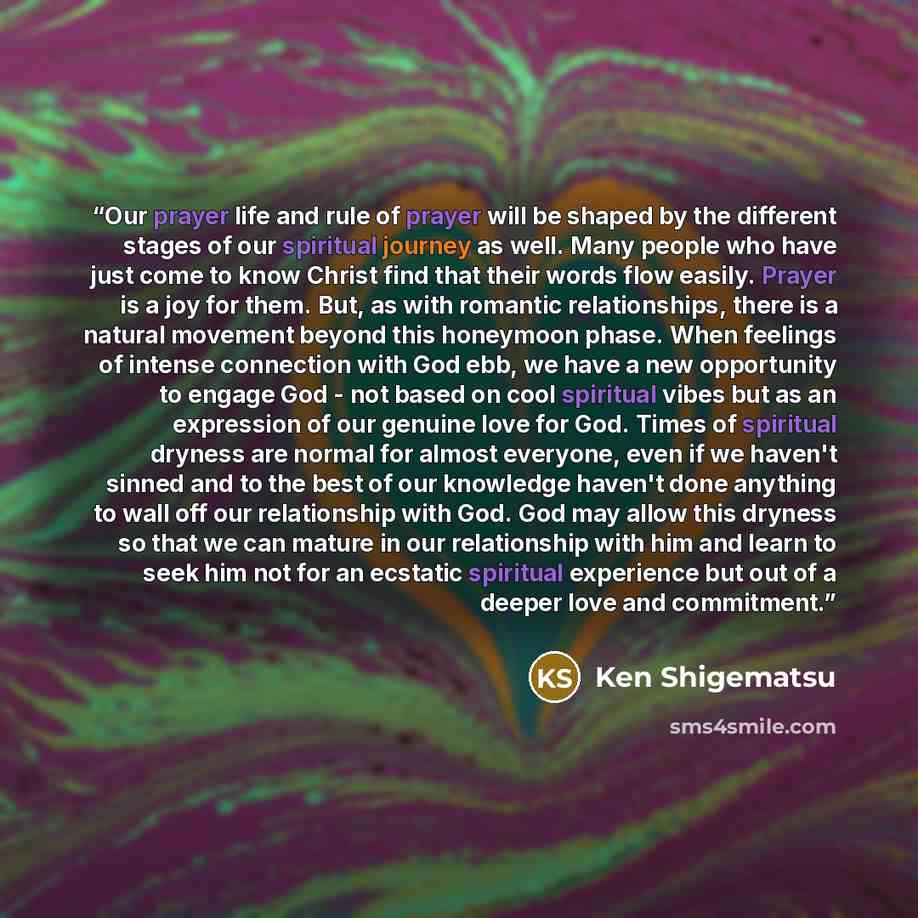 “Our prayer life and rule of prayer will be shaped by the different stages of our spiritual journey as well. Many people who have just come to know Christ find that their words flow easily. Prayer is a joy for them. But, as with romantic relationships, there is a natural movement beyond this…” quote by Ken Shigematsu